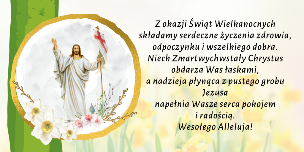 Z okazji Świąt Wielkanocnych składamy serdeczne życzenia zdrowia, odpoczynku i wszelkiego dobra. Niech Zmartwychwstały Chrystus obdarza Was łaskami, a nadzieja płynąca z pustego grobu Jezusa napełnia Wasze serca pokojem i radością. Wesołego Alleluja!
